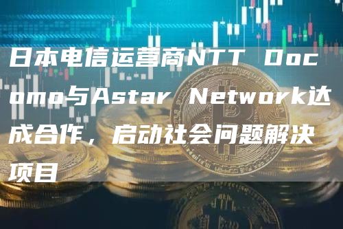日本电信运营商NTT Docomo与Astar Network达成合作，启动社会问题解决项目-链答网