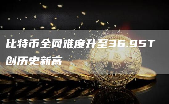 比特币全网难度升至36.95T 创历史新高-链答网