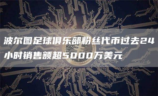 波尔图足球俱乐部粉丝代币过去24小时销售额超5000万美元-链答网
