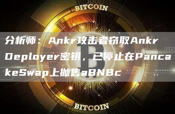 分析师:Ankr攻击者窃取Ankr Deployer密钥,已停止在PancakeSwap上抛售aBNBc-链答网