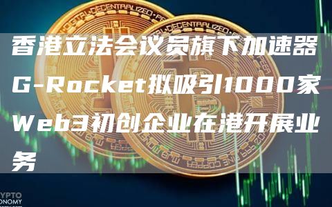 香港立法会议员旗下加速器G-Rocket拟吸引1000家Web3初创企业在港开展业务-链答网