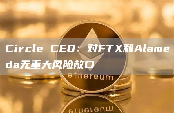 Circle CEO：FTX和Alameda并没有重大风险敞口-链答网