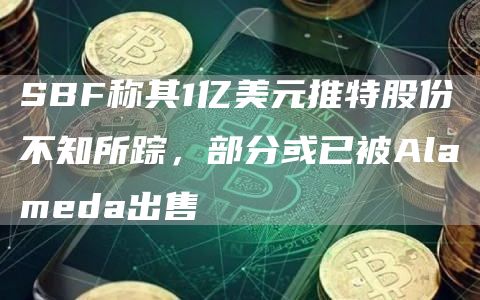 SBF称其1亿美元推特股份不知所踪,部分或已被Alameda出售-链答网