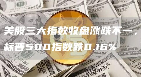 美股三大指数收盘涨跌不一，标普500指数跌0.16%-链答网