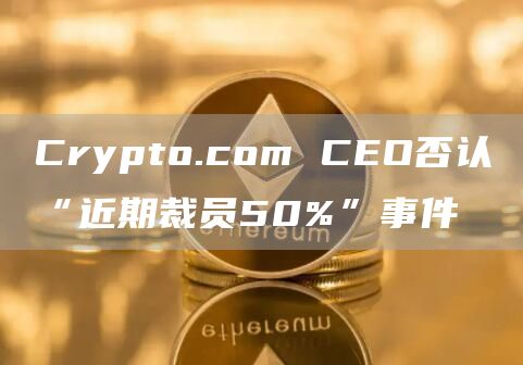 Crypto.com CEO否认“近期裁员50%”事件-链答网