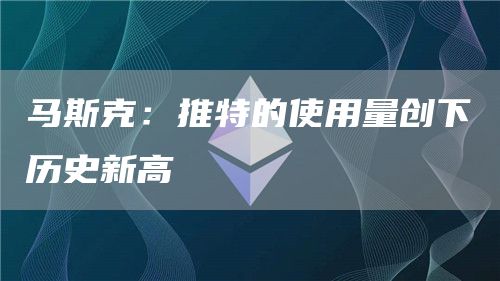 马斯克：推特的使用量创下历史新高-链答网