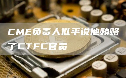 CME负责人似乎说他贿赂了CTFC官员-链答网