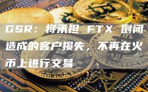 GSR:将承担 FTX 倒闭造成的客户损失,不再在火币上进行交易-链答网