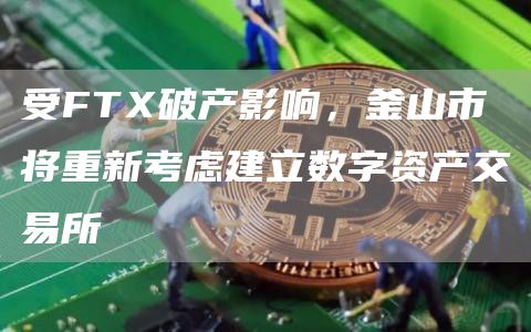 受FTX破产影响，釜山市将重新考虑建立数字资产交易所-链答网