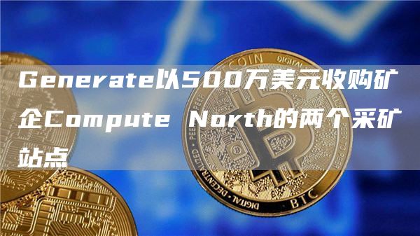 Generate以500万美元收购矿企Compute North的两个采矿站点-链答网