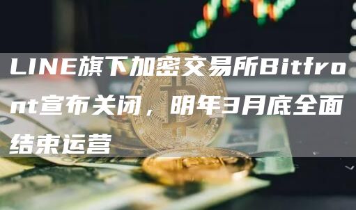 LINE旗下加密交易所Bitfront宣布关闭，明年3月底全面结束运营-链答网