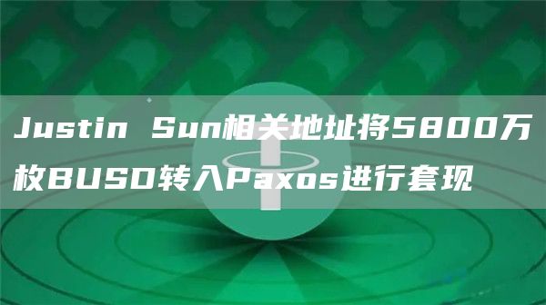 Justin Sun相关地址将5800万枚BUSD转入Paxos进行套现-链答网