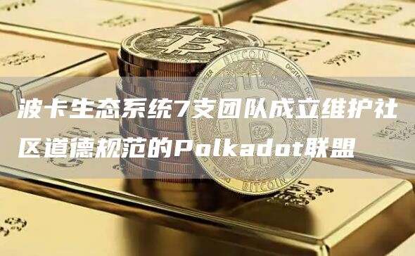 波卡生态系统7支团队成立维护社区道德规范的Polkadot联盟-链答网