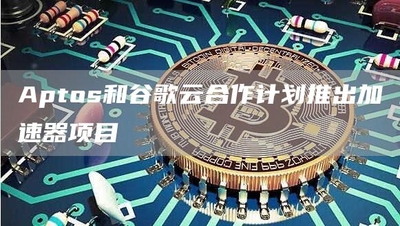 Aptos和谷歌云合作计划推出加速器项目-链答网