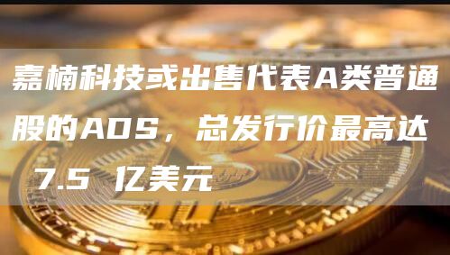 嘉楠科技或出售代表A类普通股的ADS，总发行价最高达 7.5 亿美元-链答网