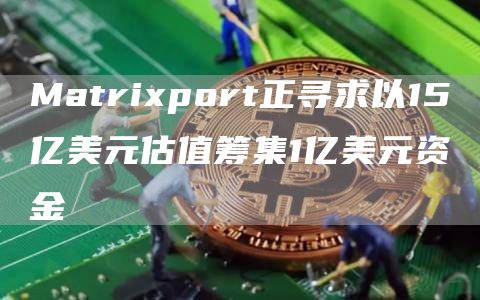 Matrixport正寻求以15亿美元估值筹集1亿美元资金-链答网