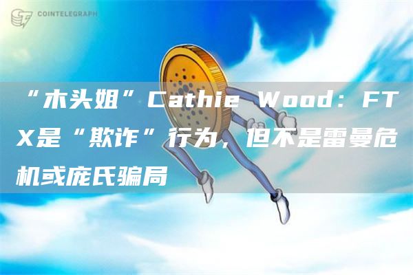 “木头姐”Cathie Wood：FTX是“欺诈”行为，但不是雷曼危机或庞氏骗局-链答网