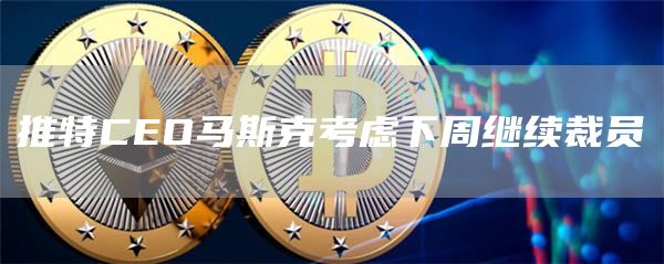 推特CEO马斯克考虑下周继续裁员-链答网