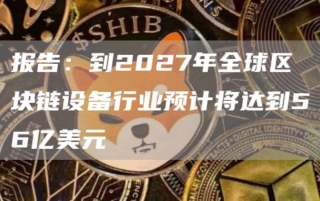 报告:到2027年全球区块链设备行业预计将达到56亿美元-链答网