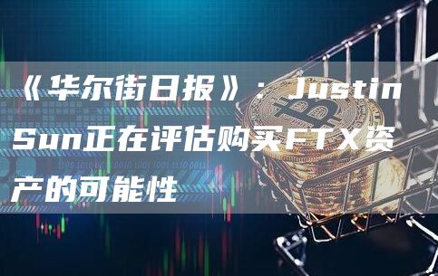 《华尔街日报》:Justin Sun正在评估购买FTX资产的可能性-链答网