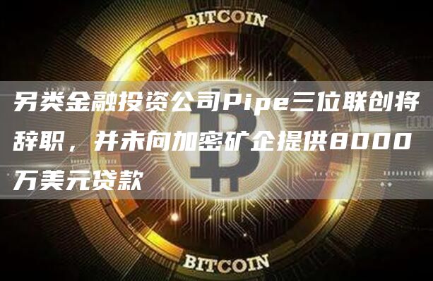 另类金融投资公司Pipe三位联创将辞职，并未向加密矿企提供8000万美元贷款-链答网