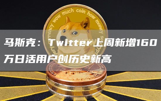 马斯克：Twitter上周新增160万日活用户创历史新高-链答网