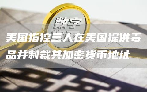 美国指控三人在美国提供毒品并制裁其加密货币地址-链答网