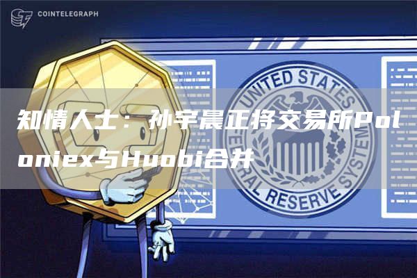 知情人士：孙宇晨正将交易所Poloniex与Huobi合并-链答网