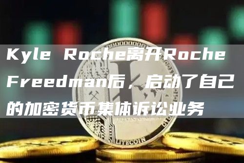 Kyle Roche离开Roche Freedman后,启动了自己的加密货币集体诉讼业务-链答网
