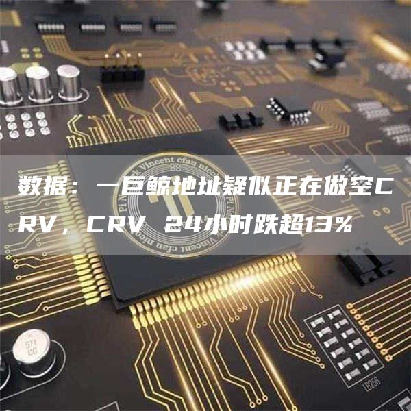 数据：一巨鲸地址疑似正在做空CRV，CRV 24小时跌超13%-链答网