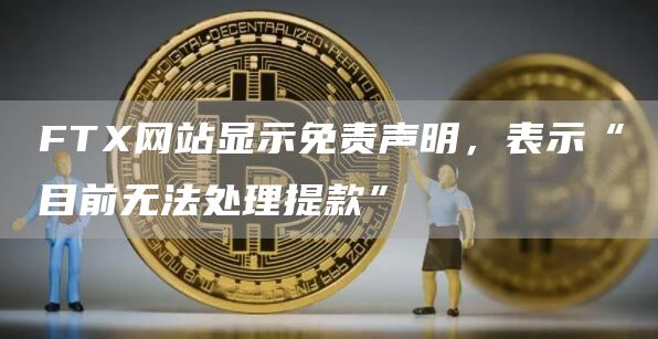 FTX网站显示免责声明，表示“目前无法处理提款”-链答网