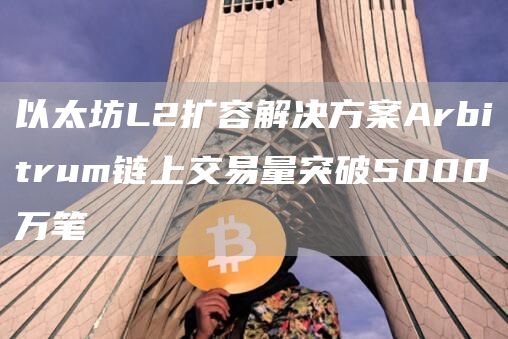 以太坊L2扩容解决方案Arbitrum链上交易量突破5000万笔-链答网