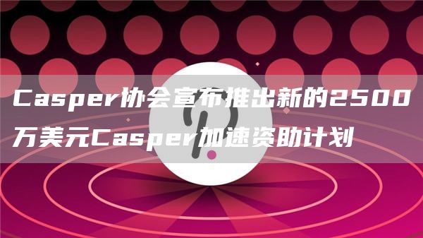Casper协会宣布推出新的2500万美元Casper加速资助计划-链答网