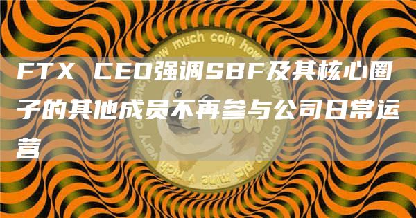FTX CEO强调SBF及其核心圈子的其他成员不再参与公司日常运营-链答网