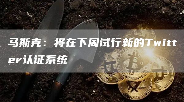 马斯克:将在下周试行新的Twitter认证系统-链答网