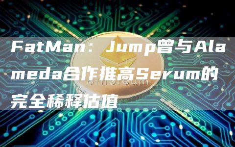 FatMan：Jump曾与Alameda合作推高Serum的完全稀释估值-链答网