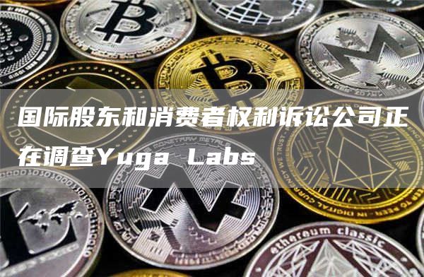 国际股东和消费者权利诉讼公司正在调查Yuga Labs-链答网
