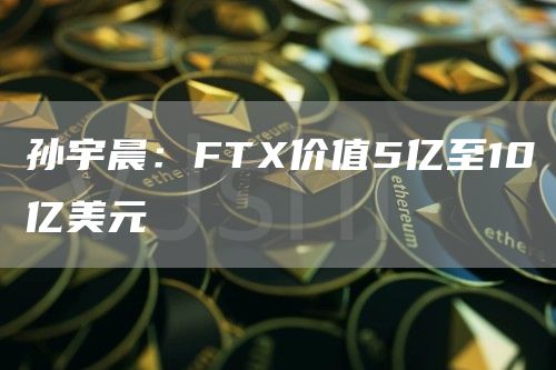 孙宇晨：FTX价值5亿至10亿美元-链答网