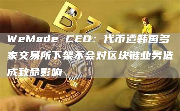 WeMade CEO:代币遭韩国多家交易所下架不会对区块链业务造成致命影响-链答网