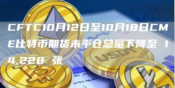 CFTC10月12日至10月18日CME比特币期货未平仓总量下降至 14,228 张-链答网