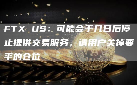 FTX US：可能会于几日后停止提供交易服务，请用户关掉要平的仓位-链答网