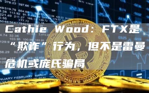 Cathie Wood：FTX是“欺诈”行为，但不是雷曼危机或庞氏骗局-链答网