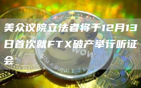 美众议院立法者将于12月13日首次就FTX破产举行听证会-链答网