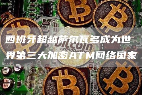 西班牙超越萨尔瓦多成为世界第三大加密ATM网络国家-链答网