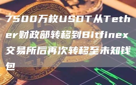 7500万枚USDT从Tether财政部转移到Bitfinex交易所后再次转移至未知钱包-链答网