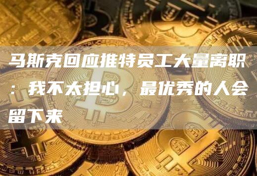 马斯克回应推特员工大量离职：我不太担心，最优秀的人会留下来-链答网