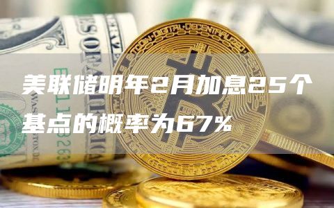美联储明年2月加息25个基点的概率为67%-链答网