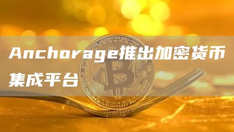 Anchorage推出加密货币集成平台-链答网