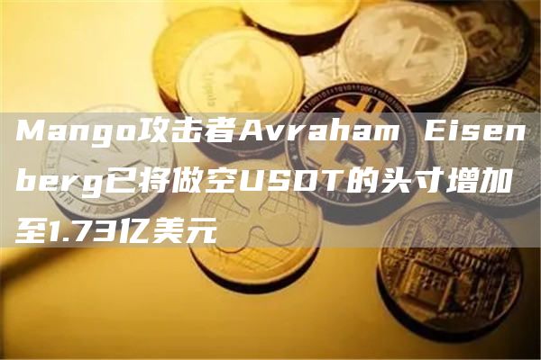 Mango攻击者Avraham Eisenberg已将做空USDT的头寸增加至1.73亿美元-链答网