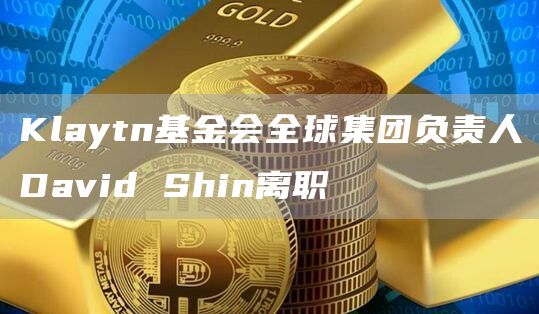 Klaytn基金会全球集团负责人David Shin离职-链答网